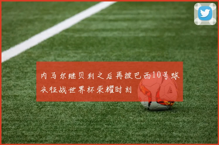 内马尔继贝利之后再披巴西10号球衣征战世界杯荣耀时刻