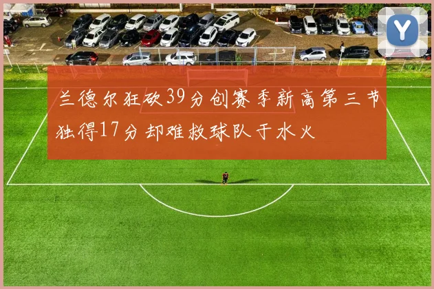 兰德尔狂砍39分创赛季新高第三节独得17分却难救球队于水火