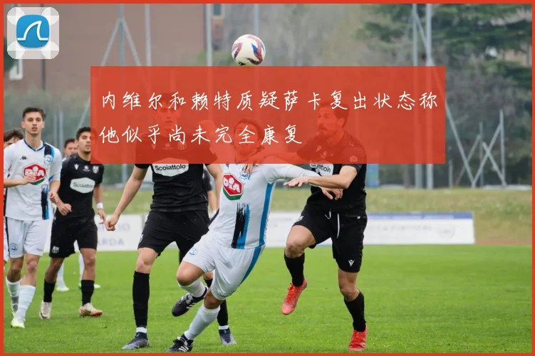 内维尔和赖特质疑萨卡复出状态称他似乎尚未完全康复