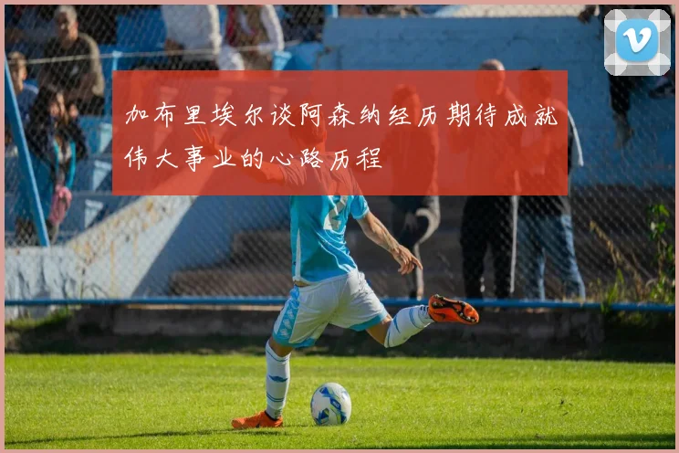 加布里埃尔谈阿森纳经历期待成就伟大事业的心路历程