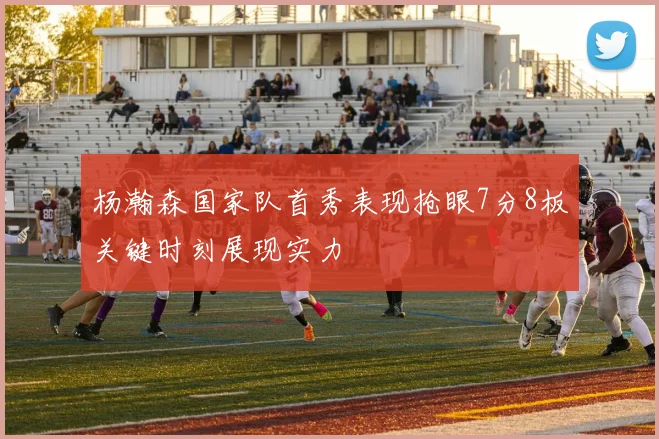 杨瀚森国家队首秀表现抢眼7分8板关键时刻展现实力