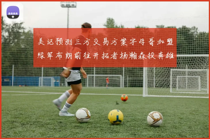 美记预测三方交易方案字母哥加盟绿军布朗前往开拓者杨瀚森投奔雄鹿