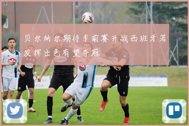 贝尔纳尔期待季前赛开战西班牙若发挥出色有望夺冠
