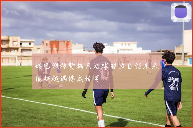 姆巴佩称赞梅西进球能力自信未来能超越偶像成传奇