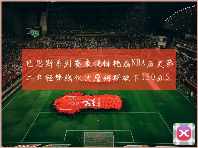 巴恩斯系列赛表现惊艳成NBA历史第二年轻锋线仅次詹姆斯砍下150分50助