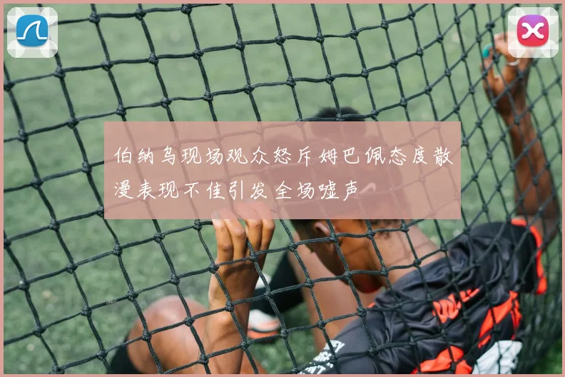 伯纳乌现场观众怒斥姆巴佩态度散漫表现不佳引发全场嘘声
