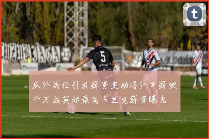 瓜帅离任引发薪资变动塔帅年薪破千万成英超最高卡里克薪资曝光