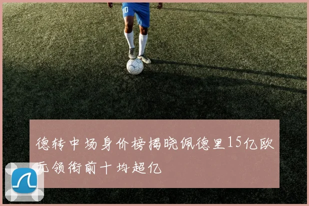 德转中场身价榜揭晓佩德里15亿欧元领衔前十均超亿