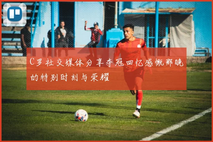 C罗社交媒体分享夺冠回忆感慨那晚的特别时刻与荣耀